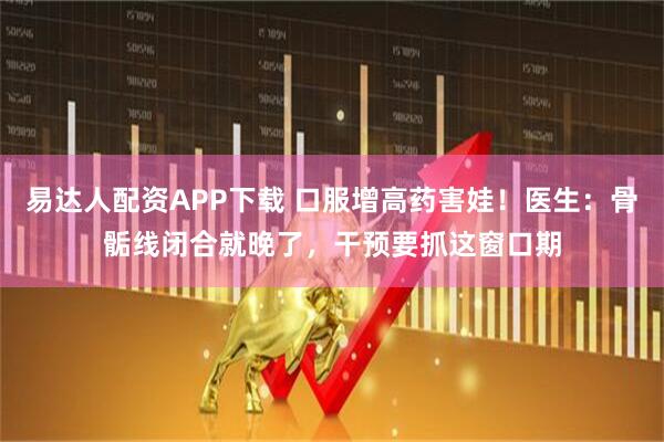 易达人配资APP下载 口服增高药害娃！医生：骨骺线闭合就晚了，干预要抓这窗口期