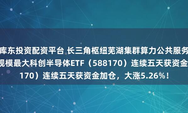 库东投资配资平台 长三角枢纽芜湖集群算力公共服务平台扩容，同指数规模最大科创半导体ETF（588170）连续五天获资金加仓，大涨5.26%！
