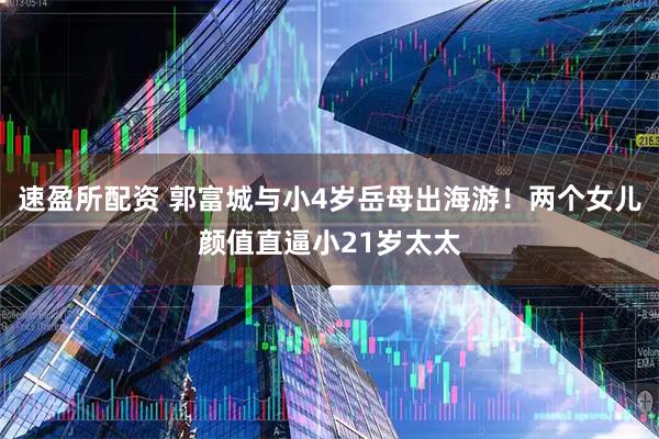速盈所配资 郭富城与小4岁岳母出海游！两个女儿颜值直逼小21岁太太
