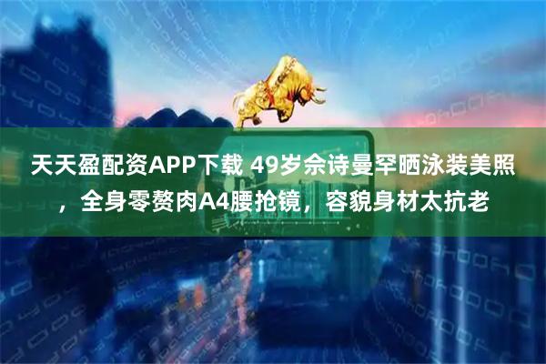天天盈配资APP下载 49岁佘诗曼罕晒泳装美照，全身零赘肉A4腰抢镜，容貌身材太抗老