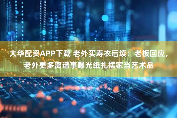 大华配资APP下载 老外买寿衣后续：老板回应，老外更多离谱事曝光纸扎摆家当艺术品
