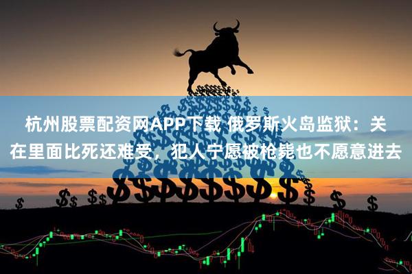 杭州股票配资网APP下载 俄罗斯火岛监狱：关在里面比死还难受，犯人宁愿被枪毙也不愿意进去