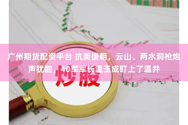 广州期货配资平台 抗美援朝，云山、两水洞枪炮声犹酣，40军军长温玉成盯上了温井