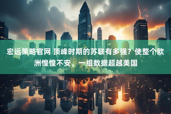 宏远策略官网 顶峰时期的苏联有多强？使整个欧洲惶惶不安，一组数据超越美国