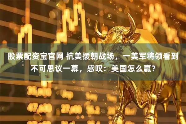 股票配资宝官网 抗美援朝战场，一美军将领看到不可思议一幕，感叹：美国怎么赢？
