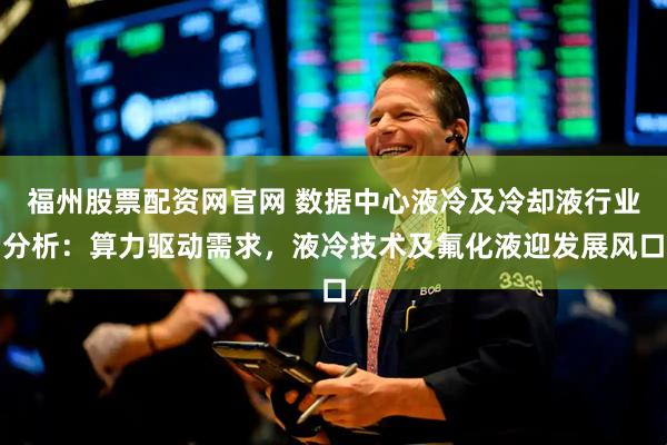 福州股票配资网官网 数据中心液冷及冷却液行业分析：算力驱动需求，液冷技术及氟化液迎发展风口