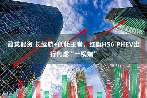 盈珑配资 长续航+低耗王者，红旗HS6 PHEV出行焦虑“一锅端”