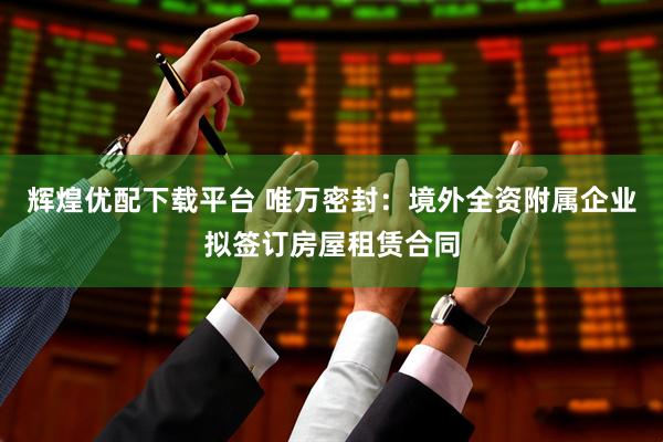 辉煌优配下载平台 唯万密封：境外全资附属企业拟签订房屋租赁合同