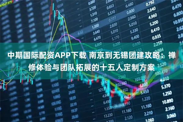 中期国际配资APP下载 南京到无锡团建攻略：禅修体验与团队拓展的十五人定制方案