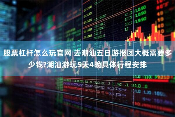 股票杠杆怎么玩官网 去潮汕五日游报团大概需要多少钱?潮汕游玩5天4晚具体行程安排