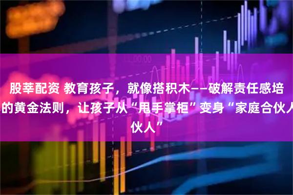 股莘配资 教育孩子，就像搭积木——破解责任感培养的黄金法则，让孩子从“甩手掌柜”变身“家庭合伙人”