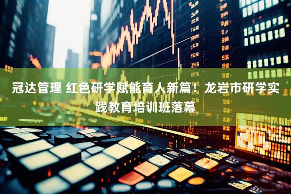 冠达管理 红色研学赋能育人新篇！龙岩市研学实践教育培训班落幕