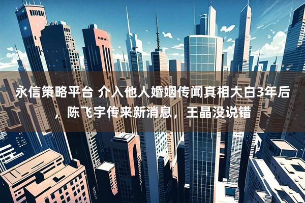 永信策略平台 介入他人婚姻传闻真相大白3年后，陈飞宇传来新消息，王晶没说错