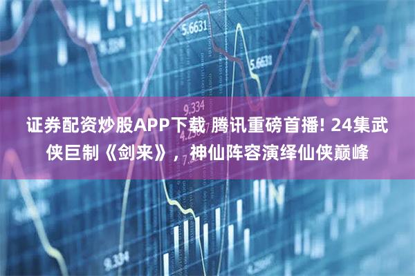证券配资炒股APP下载 腾讯重磅首播! 24集武侠巨制《剑来》，神仙阵容演绎仙侠巅峰