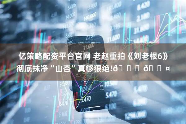 亿策略配资平台官网 老赵重拍《刘老根6》彻底抹净“山杏”真够狠绝!😆🎤