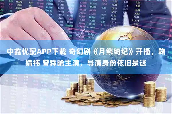 中鑫优配APP下载 奇幻剧《月鳞绮纪》开播，鞠婧祎 曾舜晞主演，导演身份依旧是谜