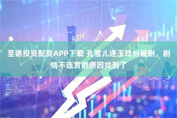 至德投资配资APP下载 孔雪儿逐玉戏份被删，剧情不连贯的原因找到了