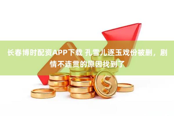 长春博时配资APP下载 孔雪儿逐玉戏份被删，剧情不连贯的原因找到了