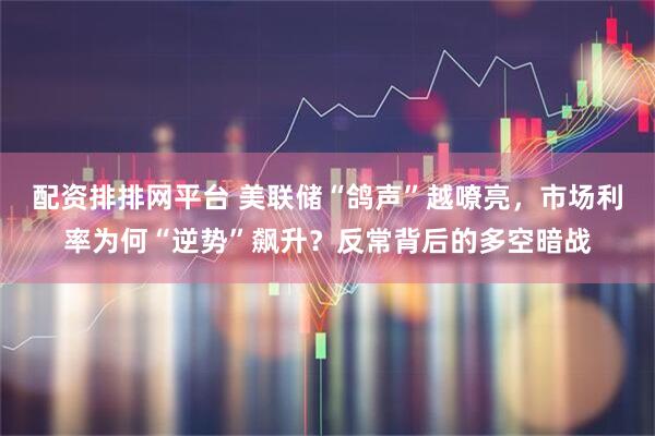 配资排排网平台 美联储“鸽声”越嘹亮，市场利率为何“逆势”飙升？反常背后的多空暗战