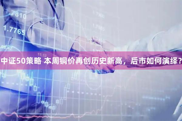 中证50策略 本周铜价再创历史新高，后市如何演绎？
