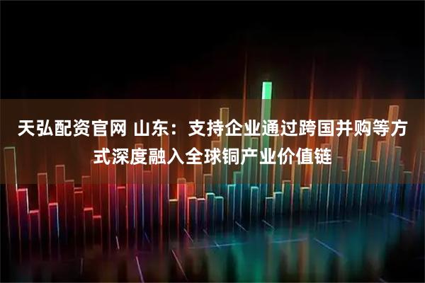 天弘配资官网 山东：支持企业通过跨国并购等方式深度融入全球铜产业价值链