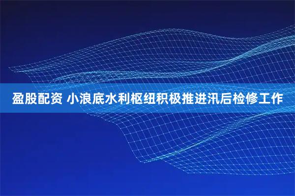 盈股配资 小浪底水利枢纽积极推进汛后检修工作