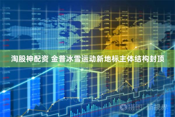 淘股神配资 金普冰雪运动新地标主体结构封顶