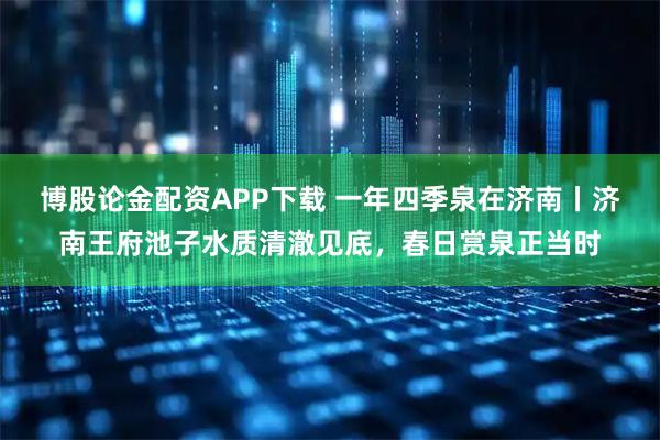 博股论金配资APP下载 一年四季泉在济南丨济南王府池子水质清澈见底，春日赏泉正当时