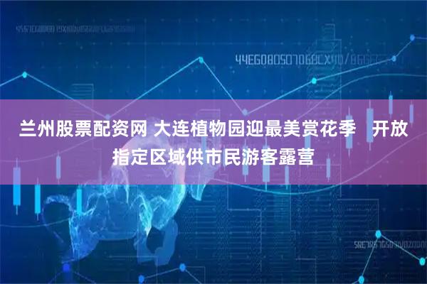 兰州股票配资网 大连植物园迎最美赏花季   开放指定区域供市民游客露营