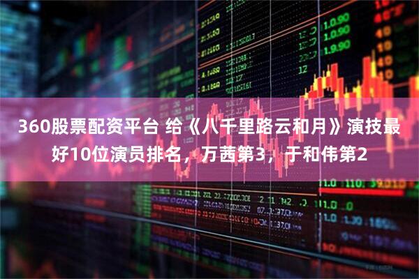 360股票配资平台 给《八千里路云和月》演技最好10位演员排名，万茜第3，于和伟第2