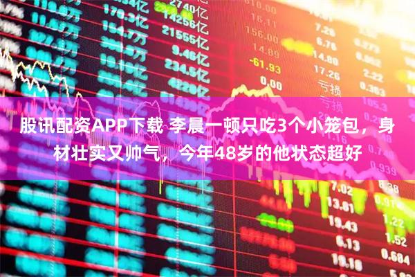 股讯配资APP下载 李晨一顿只吃3个小笼包，身材壮实又帅气，今年48岁的他状态超好