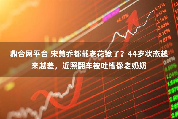 鼎合网平台 宋慧乔都戴老花镜了？44岁状态越来越差，近照翻车被吐槽像老奶奶