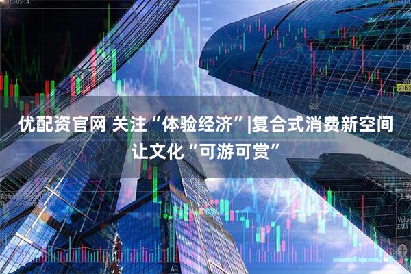 优配资官网 关注“体验经济”|复合式消费新空间让文化“可游可赏”