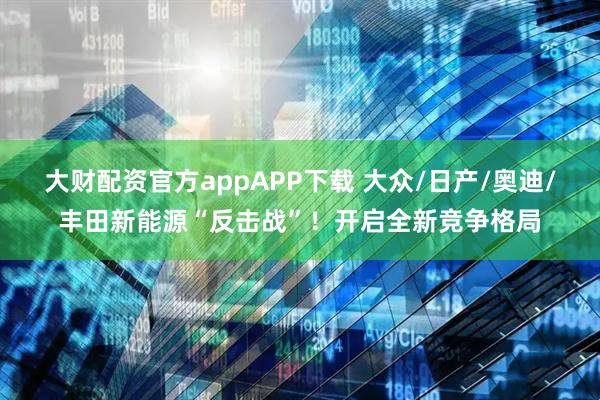 大财配资官方appAPP下载 大众/日产/奥迪/丰田新能源“反击战”！开启全新竞争格局