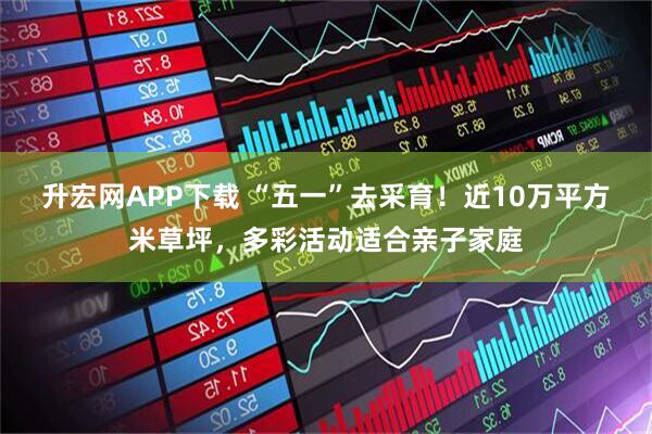 升宏网APP下载 “五一”去采育！近10万平方米草坪，多彩活动适合亲子家庭