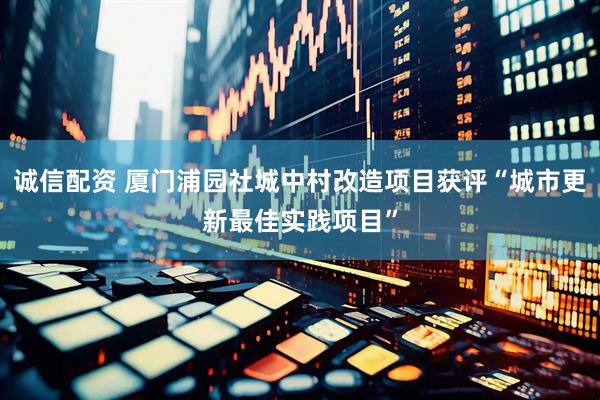 诚信配资 厦门浦园社城中村改造项目获评“城市更新最佳实践项目”
