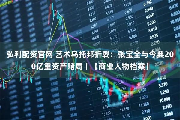 弘利配资官网 艺术乌托邦折戟：张宝全与今典200亿重资产赌局丨【商业人物档案】
