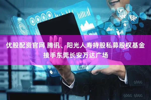优股配资官网 腾讯、阳光人寿持股私募股权基金接手东莞长安万达广场