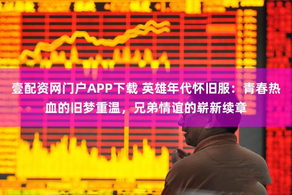 壹配资网门户APP下载 英雄年代怀旧服：青春热血的旧梦重温，兄弟情谊的崭新续章