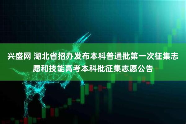 兴盛网 湖北省招办发布本科普通批第一次征集志愿和技能高考本科批征集志愿公告