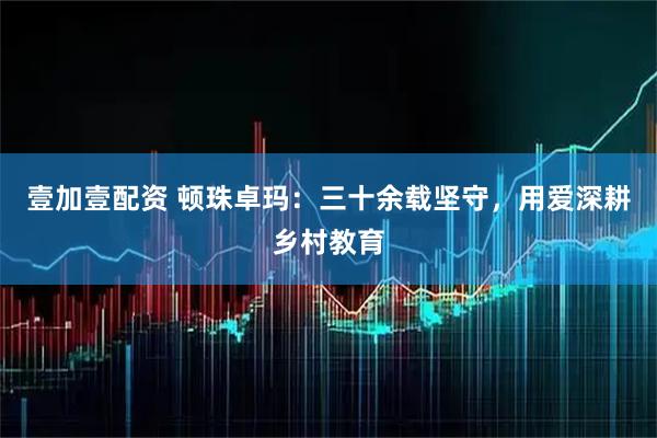 壹加壹配资 顿珠卓玛：三十余载坚守，用爱深耕乡村教育