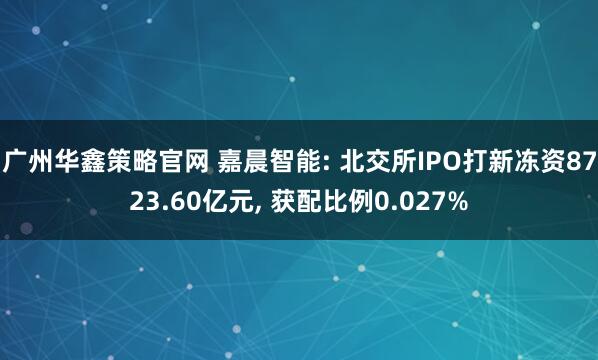 广州华鑫策略官网 嘉晨智能: 北交所IPO打新冻资8723.60亿元, 获配比例0.027%